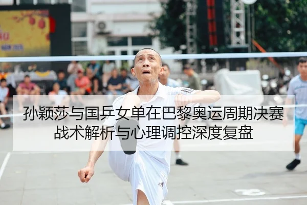 孙颖莎与国乒女单在巴黎奥运周期决赛战术解析与心理调控深度复盘
